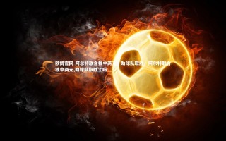 欧博官网-阿尔特联合独中两元，助球队取胜，阿尔特联合独中两元,助球队取胜了吗