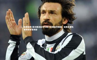 欧博官网-亚沙里训练中与希门尼斯猛烈相撞，右腓骨重伤赛季前景蒙阴影