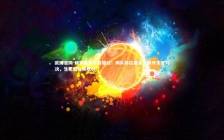 欧博官网-精彩比赛不容错过！两队将在擂台上展开生死对决，生死擂台赛规则