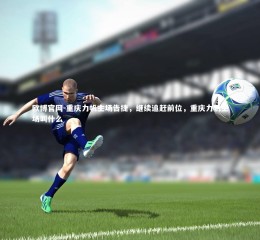 欧博官网-重庆力帆主场告捷，继续追赶前位，重庆力帆主场叫什么