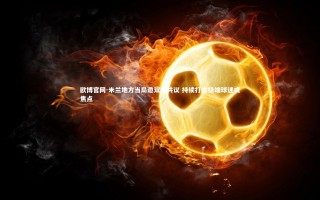 欧博官网-米兰地方当局邀双雄共议 持续打击极端球迷成焦点