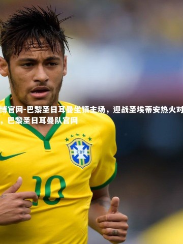 欧博官网-巴黎圣日耳曼坐镇主场，迎战圣埃蒂安热火对决！，巴黎圣日耳曼队官网