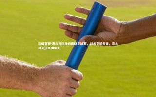 欧博官网-意大利队备战国际足球赛，战术灵活多变，意大利足球队国家队