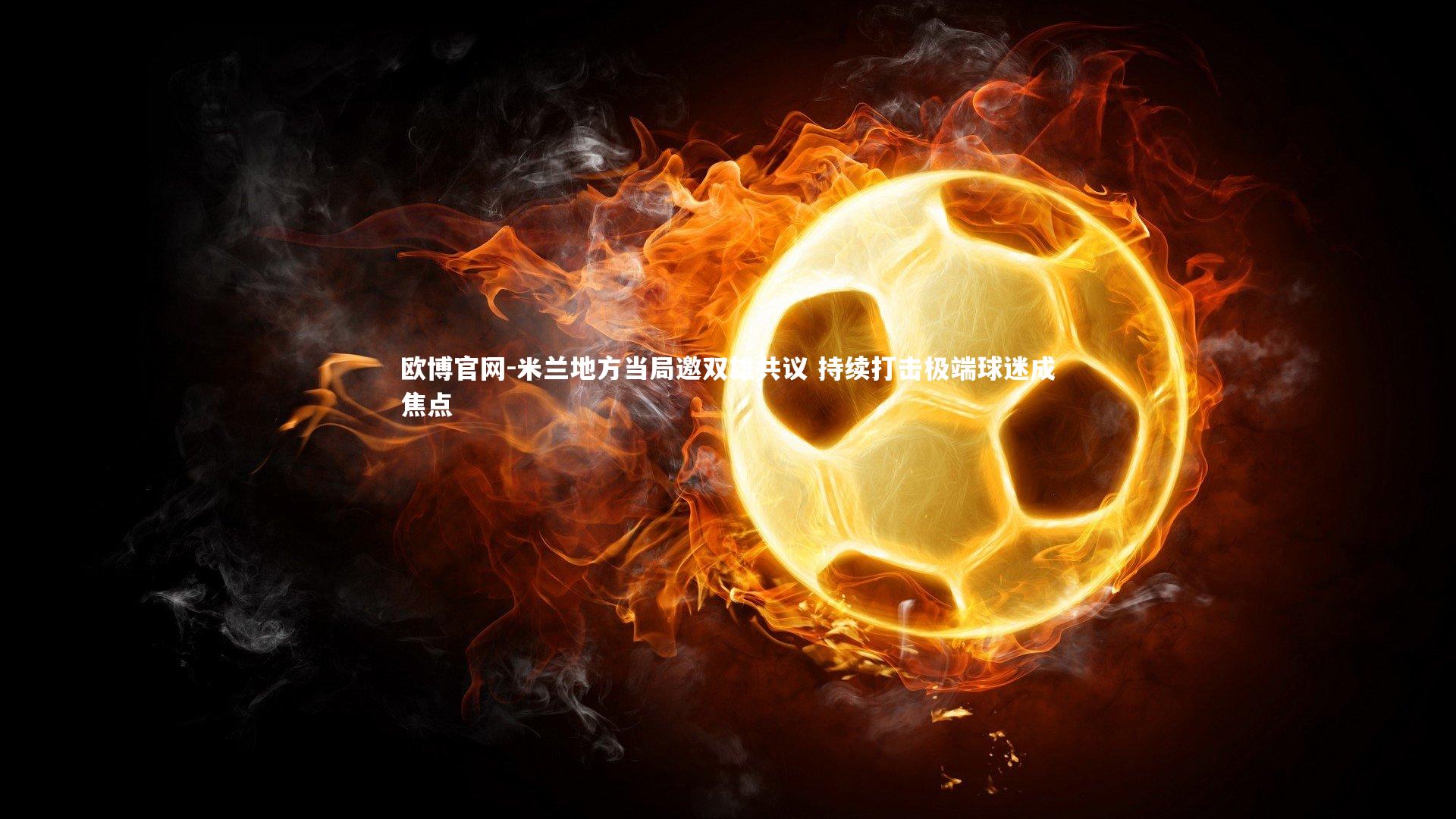 欧博官网-米兰地方当局邀双雄共议 持续打击极端球迷成焦点-第1张图片-欧博官网